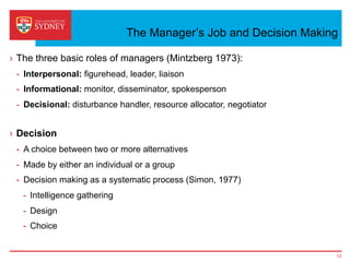 The Manager’s Job and Decision Making
›  The three basic roles of managers (Mintzberg 1973):
-  Interpersonal: figurehead, leader, liaison
-  Informational: monitor, disseminator, spokesperson
-  Decisional: disturbance handler, resource allocator, negotiator
›  Decision
-  A choice between two or more alternatives
-  Made by either an individual or a group
-  Decision making as a systematic process (Simon, 1977)
-  Intelligence gathering
-  Design
-  Choice
12
 