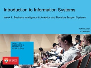 FACULTY OF
ENGINEERING &
INFORMATION
TECHNOLOGIES
Introduction to Information Systems
Week 7. Business Intelligence & Analytics and Decision Support Systems
COMP5206
Ashnil Kumar
 