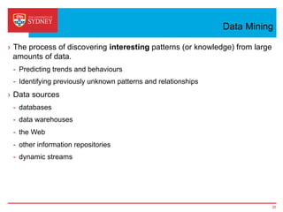 Data Mining
›  The process of discovering interesting patterns (or knowledge) from large
amounts of data.
-  Predicting trends and behaviours
-  Identifying previously unknown patterns and relationships
›  Data sources
-  databases
-  data warehouses
-  the Web
-  other information repositories
-  dynamic streams
20
 