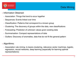 Data Mining
›  Information Obtained:
-  Association: Things that tend to occur together
-  Sequences: Events linked over time
-  Classification: Patterns that correspond to a known group
-  Clustering: The discovery of groups within the data, new classifications
-  Forecasting: Prediction of unknown values given existing data
-  Summarisation: Compact representations of data
-  Outliers: Discovery of anomalies, data that do not fit the general pattern
›  Algorithms:
-  Association rule mining, k-means clustering, relevance vector machines, logistic,
regression, neural networks, deep learning (especially for learning optimal
representations)
21
 