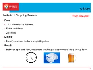 A Story
›  Data:
-  1.2 million market baskets
-  Dates and times
-  25 stores
›  Mining:
-  Identify products that are bought together
›  Result:
-  Between 5pm and 7pm, customers that bought diapers were likely to buy beer.
22
Analysis of Shopping Baskets Truth disputed!
 