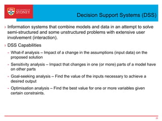Decision Support Systems (DSS)
›  Information systems that combine models and data in an attempt to solve
semi-structured and some unstructured problems with extensive user
involvement (interaction).
›  DSS Capabilities
-  What-if analysis – Impact of a change in the assumptions (input data) on the
proposed solution
-  Sensitivity analysis – Impact that changes in one (or more) parts of a model have
on other parts
-  Goal-seeking analysis – Find the value of the inputs necessary to achieve a
desired output
-  Optimisation analysis – Find the best value for one or more variables given
certain constraints.
25
 