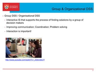 Group & Organizational DSS
›  Group DSS / Organisational DSS
-  Interactive IS that supports the process of finding solutions by a group of
decision makers
-  Improving communication; Coordination; Problem solving
-  Interaction is important!
27
http://www.youtube.com/watch?v=_53dvndkcrY
 