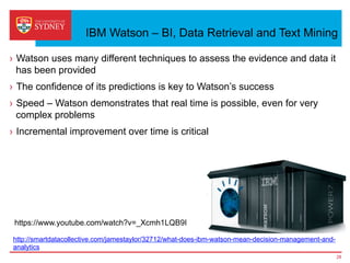 IBM Watson – BI, Data Retrieval and Text Mining
›  Watson uses many different techniques to assess the evidence and data it
has been provided
›  The confidence of its predictions is key to Watson’s success
›  Speed – Watson demonstrates that real time is possible, even for very
complex problems
›  Incremental improvement over time is critical
http://smartdatacollective.com/jamestaylor/32712/what-does-ibm-watson-mean-decision-management-and-
analytics
28
https://www.youtube.com/watch?v=_Xcmh1LQB9I
 