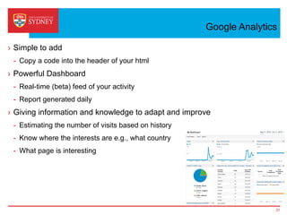 Google Analytics
›  Simple to add
-  Copy a code into the header of your html
›  Powerful Dashboard
-  Real-time (beta) feed of your activity
-  Report generated daily
›  Giving information and knowledge to adapt and improve
-  Estimating the number of visits based on history
-  Know where the interests are e.g., what country
-  What page is interesting
31
 