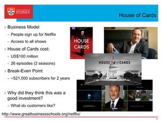House of Cards
›  Business Model
-  People sign up for Netflix
-  Access to all shows
›  House of Cards cost:
-  US$100 million
-  26 episodes (2 seasons)
›  Break-Even Point
-  ~521,000 subscribers for 2 years
›  Why did they think this was a
good investment?
-  What do customers like?
37
http://www.greatbusinessschools.org/netflix/
 