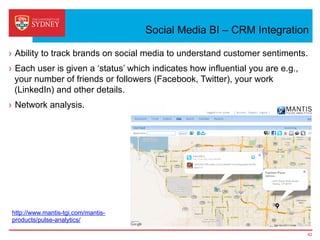 Social Media BI – CRM Integration
›  Ability to track brands on social media to understand customer sentiments.
›  Each user is given a ‘status’ which indicates how influential you are e.g.,
your number of friends or followers (Facebook, Twitter), your work
(LinkedIn) and other details.
›  Network analysis.
42
http://www.mantis-tgi.com/mantis-
products/pulse-analytics/
 