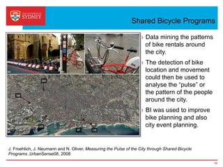 Shared Bicycle Programs
›  Data mining the patterns
of bike rentals around
the city.
›  The detection of bike
location and movement
could then be used to
analyse the “pulse” or
the pattern of the people
around the city.
›  BI was used to improve
bike planning and also
city event planning.
46
J. Froehlich, J. Neumann and N. Oliver, Measuring the Pulse of the City through Shared Bicycle
Programs ,UrbanSense08, 2008
 