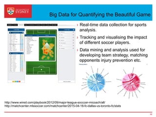 Big Data for Quantifying the Beautiful Game
›  Real-time data collection for sports
analysis.
›  Tracking and visualising the impact
of different soccer players.
›  Data mining and analysis used for
developing team strategy, matching
opponents injury prevention etc.
48
http://www.wired.com/playbook/2012/09/major-league-socccer-micoach/all/
http://matchcenter.mlssoccer.com/matchcenter/2015-04-18-fc-dallas-vs-toronto-fc/stats
 
