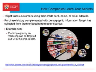 How Companies Learn Your Secrets
›  Target tracks customers using their credit card, name, or email address.
›  Purchase history complemented with demographic information Target has
collected from them or bought from other sources.
http://www.nytimes.com/2012/02/19/magazine/shopping-habits.html?pagewanted=1&_r=2&hp&
›  Example Aim:
-  Predict pregnancy so
marketing can be targeted
BEFORE the child is born.
 