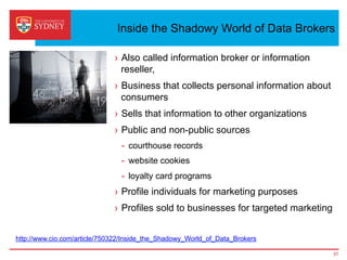 Inside the Shadowy World of Data Brokers
›  Also called information broker or information
reseller,
›  Business that collects personal information about
consumers
›  Sells that information to other organizations
›  Public and non-public sources
-  courthouse records
-  website cookies
-  loyalty card programs
›  Profile individuals for marketing purposes
›  Profiles sold to businesses for targeted marketing
57
http://www.cio.com/article/750322/Inside_the_Shadowy_World_of_Data_Brokers
 