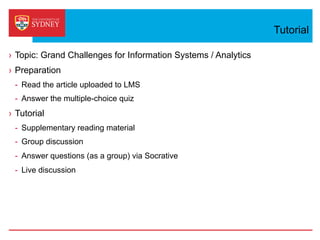 Tutorial
›  Topic: Grand Challenges for Information Systems / Analytics
›  Preparation
-  Read the article uploaded to LMS
-  Answer the multiple-choice quiz
›  Tutorial
-  Supplementary reading material
-  Group discussion
-  Answer questions (as a group) via Socrative
-  Live discussion
 