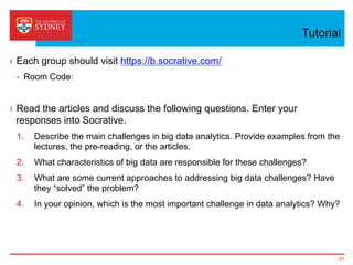 Tutorial
›  Each group should visit https://b.socrative.com/
-  Room Code:
›  Read the articles and discuss the following questions. Enter your
responses into Socrative.
1.  Describe the main challenges in big data analytics. Provide examples from the
lectures, the pre-reading, or the articles.
2.  What characteristics of big data are responsible for these challenges?
3.  What are some current approaches to addressing big data challenges? Have
they “solved” the problem?
4.  In your opinion, which is the most important challenge in data analytics? Why?
61
 