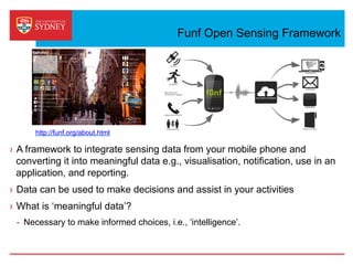 Funf Open Sensing Framework
›  A framework to integrate sensing data from your mobile phone and
converting it into meaningful data e.g., visualisation, notification, use in an
application, and reporting.
›  Data can be used to make decisions and assist in your activities
›  What is ‘meaningful data’?
-  Necessary to make informed choices, i.e., ‘intelligence’.
http://funf.org/about.html
 