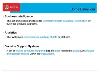 Some Definitions
›  Business Intelligence
-  The set of methods and tools for transforming data into useful information for
business analysis purposes.
›  Analytics
-  The systematic computational analysis of data or statistics.
›  Decision Support Systems
-  A set of related computer programs and the data required to assist with analysis
and decision-making within an organization.
 