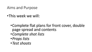 Aims and Purpose
•This week we will:
•Complete flat plans for front cover, double
page spread and contents
•Complete shot ...