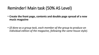 Reminder! Main task (50% AS Level)
• Create the front page, contents and double page spread of a new
music magazine
• (if ...
