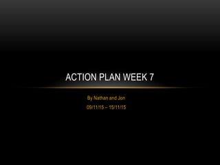 By Nathan and Jon
09/11/15 – 15/11/15
ACTION PLAN WEEK 7
 