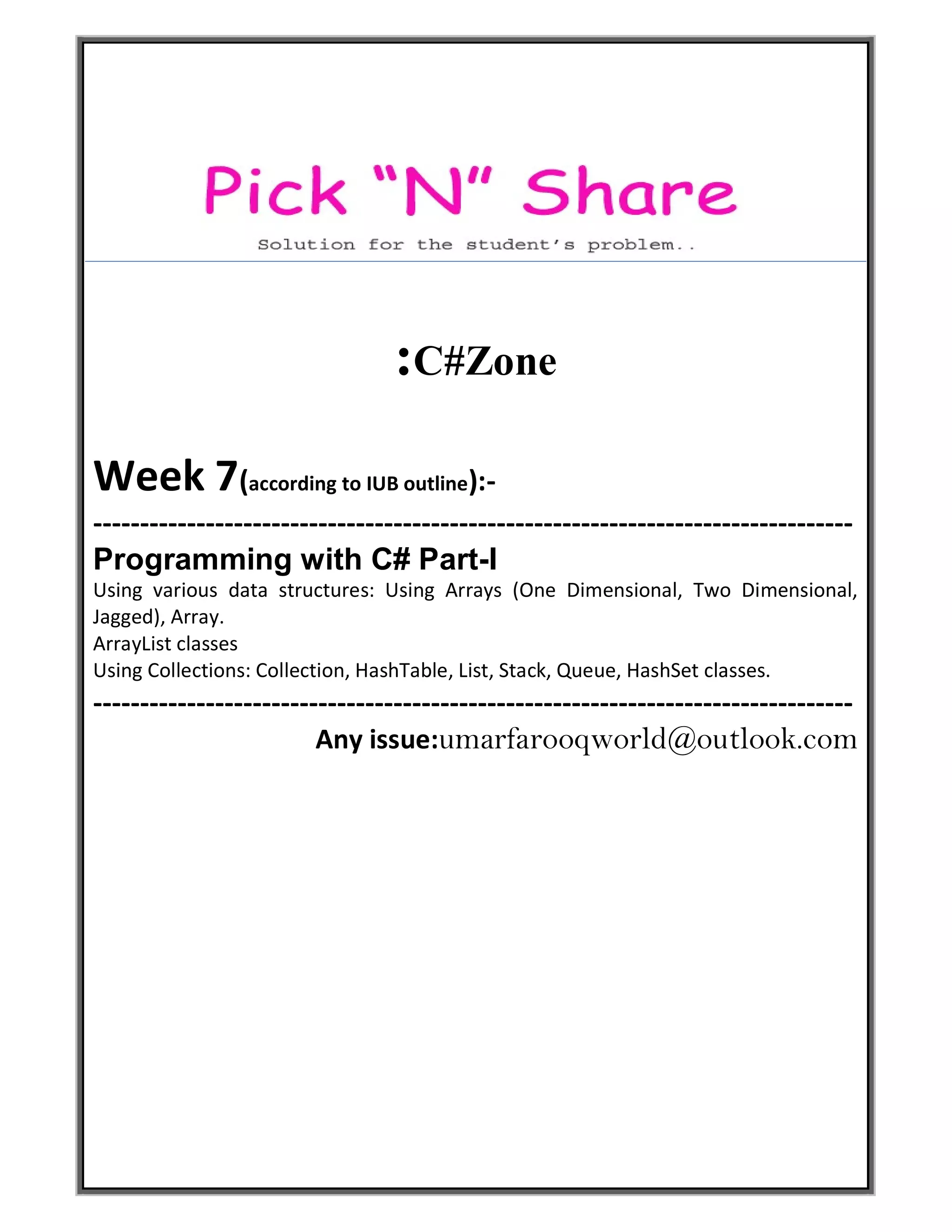 :C#Zone
Week 7(according to IUB outline):-
---------------------------------------------------------------------------------
Programming with C# Part-I
Using various data structures: Using Arrays (One Dimensional, Two Dimensional,
Jagged), Array.
ArrayList classes
Using Collections: Collection, HashTable, List, Stack, Queue, HashSet classes.
---------------------------------------------------------------------------------
Any issue:umarfarooqworld@outlook.com
 