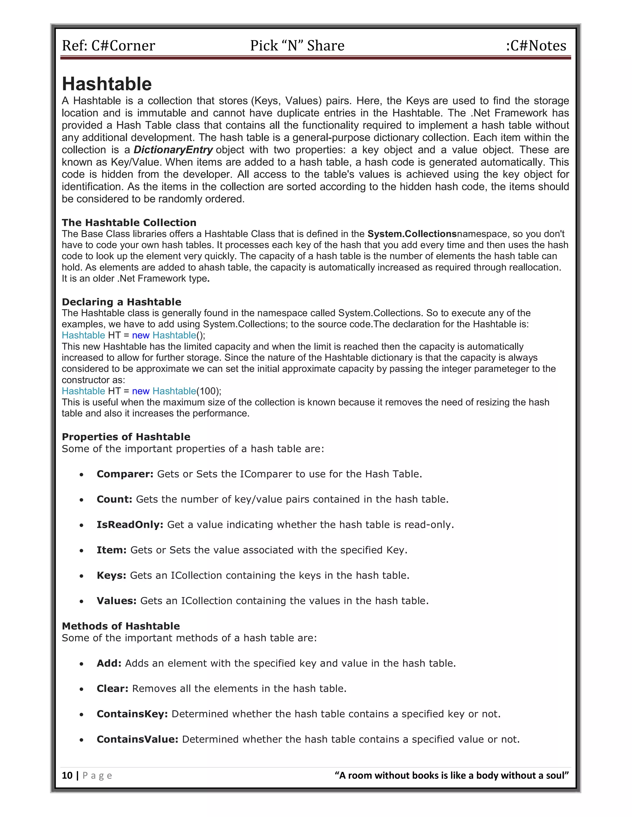 Ref: C#Corner Pick “N” Share :C#Notes
10 | P a g e “A room without books is like a body without a soul”
Hashtable
A Hashtable is a collection that stores (Keys, Values) pairs. Here, the Keys are used to find the storage
location and is immutable and cannot have duplicate entries in the Hashtable. The .Net Framework has
provided a Hash Table class that contains all the functionality required to implement a hash table without
any additional development. The hash table is a general-purpose dictionary collection. Each item within the
collection is a DictionaryEntry object with two properties: a key object and a value object. These are
known as Key/Value. When items are added to a hash table, a hash code is generated automatically. This
code is hidden from the developer. All access to the table's values is achieved using the key object for
identification. As the items in the collection are sorted according to the hidden hash code, the items should
be considered to be randomly ordered.
The Hashtable Collection
The Base Class libraries offers a Hashtable Class that is defined in the System.Collectionsnamespace, so you don't
have to code your own hash tables. It processes each key of the hash that you add every time and then uses the hash
code to look up the element very quickly. The capacity of a hash table is the number of elements the hash table can
hold. As elements are added to ahash table, the capacity is automatically increased as required through reallocation.
It is an older .Net Framework type.
Declaring a Hashtable
The Hashtable class is generally found in the namespace called System.Collections. So to execute any of the
examples, we have to add using System.Collections; to the source code.The declaration for the Hashtable is:
Hashtable HT = new Hashtable();
This new Hashtable has the limited capacity and when the limit is reached then the capacity is automatically
increased to allow for further storage. Since the nature of the Hashtable dictionary is that the capacity is always
considered to be approximate we can set the initial approximate capacity by passing the integer parameteger to the
constructor as:
Hashtable HT = new Hashtable(100);
This is useful when the maximum size of the collection is known because it removes the need of resizing the hash
table and also it increases the performance.
Properties of Hashtable
Some of the important properties of a hash table are:
 Comparer: Gets or Sets the IComparer to use for the Hash Table.
 Count: Gets the number of key/value pairs contained in the hash table.
 IsReadOnly: Get a value indicating whether the hash table is read-only.
 Item: Gets or Sets the value associated with the specified Key.
 Keys: Gets an ICollection containing the keys in the hash table.
 Values: Gets an ICollection containing the values in the hash table.
Methods of Hashtable
Some of the important methods of a hash table are:
 Add: Adds an element with the specified key and value in the hash table.
 Clear: Removes all the elements in the hash table.
 ContainsKey: Determined whether the hash table contains a specified key or not.
 ContainsValue: Determined whether the hash table contains a specified value or not.
 