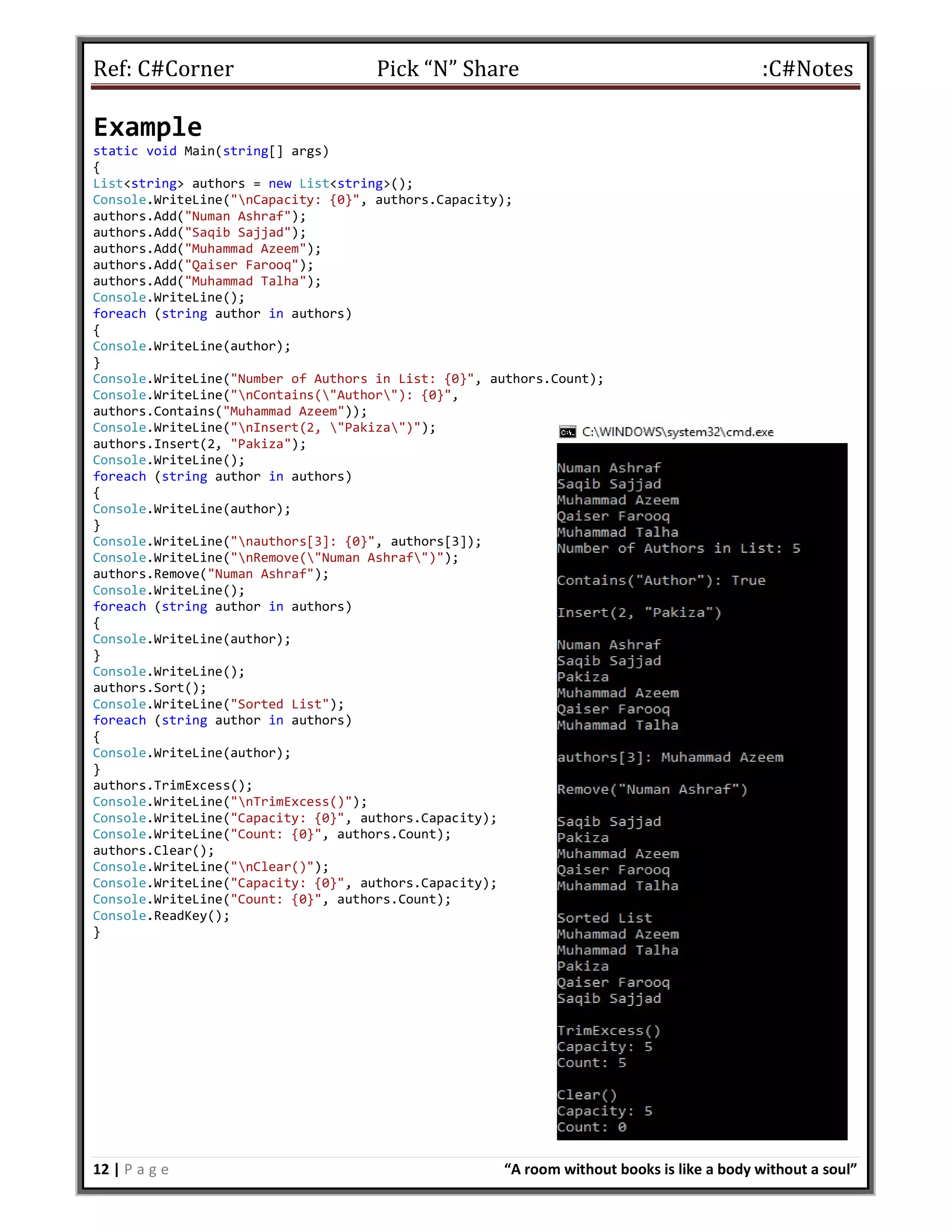 Ref: C#Corner Pick “N” Share :C#Notes
12 | P a g e “A room without books is like a body without a soul”
Example
static void Main(string[] args)
{
List<string> authors = new List<string>();
Console.WriteLine("nCapacity: {0}", authors.Capacity);
authors.Add("Numan Ashraf");
authors.Add("Saqib Sajjad");
authors.Add("Muhammad Azeem");
authors.Add("Qaiser Farooq");
authors.Add("Muhammad Talha");
Console.WriteLine();
foreach (string author in authors)
{
Console.WriteLine(author);
}
Console.WriteLine("Number of Authors in List: {0}", authors.Count);
Console.WriteLine("nContains("Author"): {0}",
authors.Contains("Muhammad Azeem"));
Console.WriteLine("nInsert(2, "Pakiza")");
authors.Insert(2, "Pakiza");
Console.WriteLine();
foreach (string author in authors)
{
Console.WriteLine(author);
}
Console.WriteLine("nauthors[3]: {0}", authors[3]);
Console.WriteLine("nRemove("Numan Ashraf")");
authors.Remove("Numan Ashraf");
Console.WriteLine();
foreach (string author in authors)
{
Console.WriteLine(author);
}
Console.WriteLine();
authors.Sort();
Console.WriteLine("Sorted List");
foreach (string author in authors)
{
Console.WriteLine(author);
}
authors.TrimExcess();
Console.WriteLine("nTrimExcess()");
Console.WriteLine("Capacity: {0}", authors.Capacity);
Console.WriteLine("Count: {0}", authors.Count);
authors.Clear();
Console.WriteLine("nClear()");
Console.WriteLine("Capacity: {0}", authors.Capacity);
Console.WriteLine("Count: {0}", authors.Count);
Console.ReadKey();
}
 