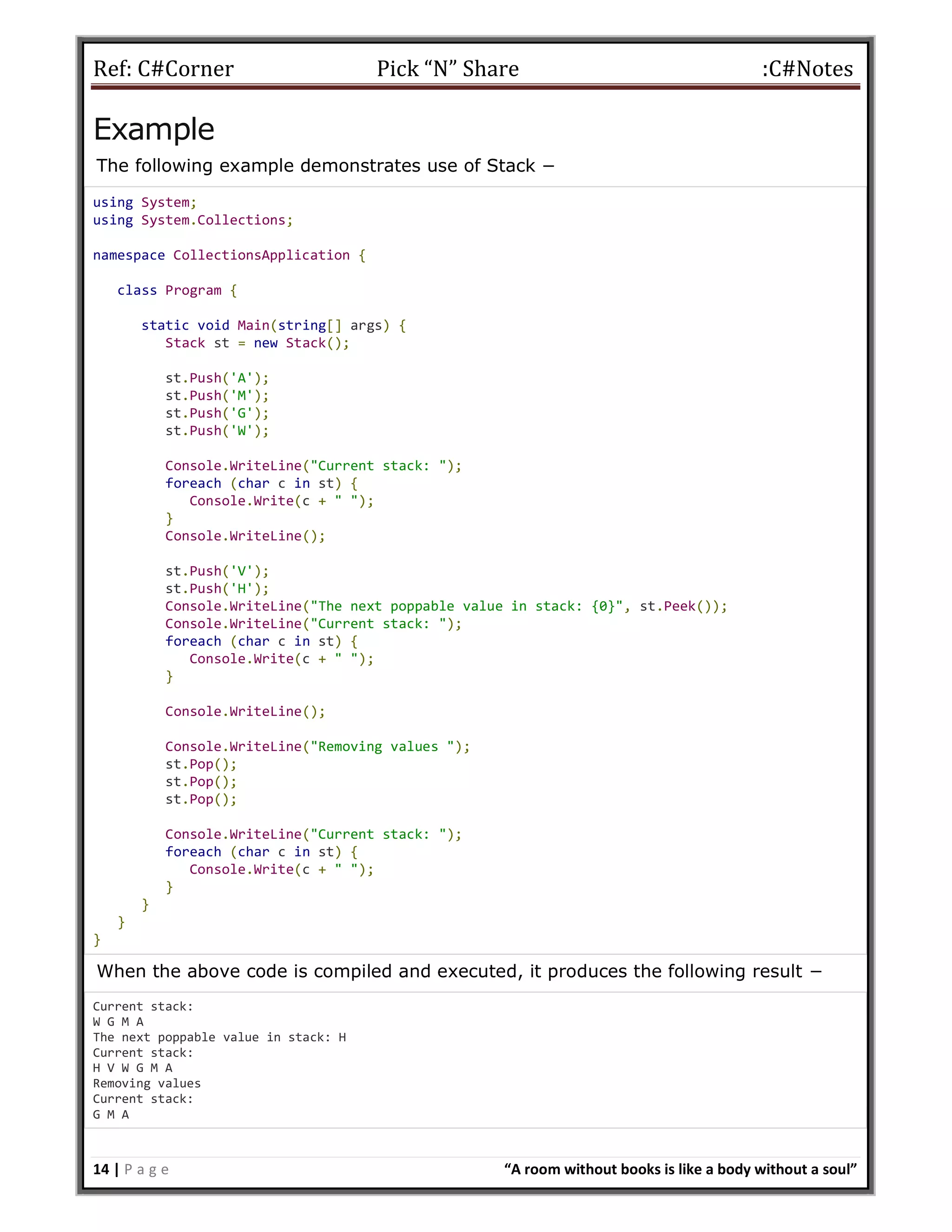 Ref: C#Corner Pick “N” Share :C#Notes
14 | P a g e “A room without books is like a body without a soul”
Example
The following example demonstrates use of Stack −
using System;
using System.Collections;
namespace CollectionsApplication {
class Program {
static void Main(string[] args) {
Stack st = new Stack();
st.Push('A');
st.Push('M');
st.Push('G');
st.Push('W');
Console.WriteLine("Current stack: ");
foreach (char c in st) {
Console.Write(c + " ");
}
Console.WriteLine();
st.Push('V');
st.Push('H');
Console.WriteLine("The next poppable value in stack: {0}", st.Peek());
Console.WriteLine("Current stack: ");
foreach (char c in st) {
Console.Write(c + " ");
}
Console.WriteLine();
Console.WriteLine("Removing values ");
st.Pop();
st.Pop();
st.Pop();
Console.WriteLine("Current stack: ");
foreach (char c in st) {
Console.Write(c + " ");
}
}
}
}
When the above code is compiled and executed, it produces the following result −
Current stack:
W G M A
The next poppable value in stack: H
Current stack:
H V W G M A
Removing values
Current stack:
G M A
 