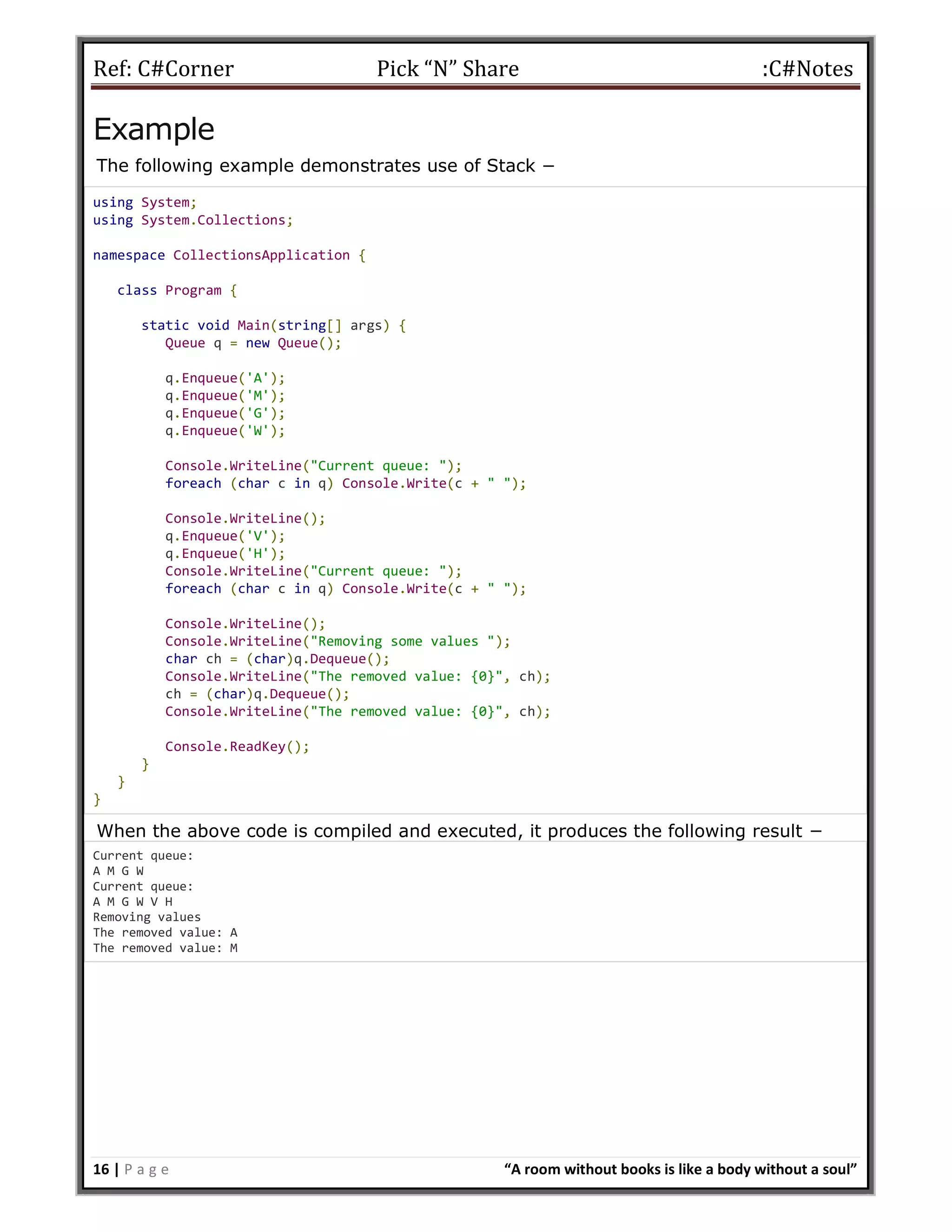Ref: C#Corner Pick “N” Share :C#Notes
16 | P a g e “A room without books is like a body without a soul”
Example
The following example demonstrates use of Stack −
using System;
using System.Collections;
namespace CollectionsApplication {
class Program {
static void Main(string[] args) {
Queue q = new Queue();
q.Enqueue('A');
q.Enqueue('M');
q.Enqueue('G');
q.Enqueue('W');
Console.WriteLine("Current queue: ");
foreach (char c in q) Console.Write(c + " ");
Console.WriteLine();
q.Enqueue('V');
q.Enqueue('H');
Console.WriteLine("Current queue: ");
foreach (char c in q) Console.Write(c + " ");
Console.WriteLine();
Console.WriteLine("Removing some values ");
char ch = (char)q.Dequeue();
Console.WriteLine("The removed value: {0}", ch);
ch = (char)q.Dequeue();
Console.WriteLine("The removed value: {0}", ch);
Console.ReadKey();
}
}
}
When the above code is compiled and executed, it produces the following result −
Current queue:
A M G W
Current queue:
A M G W V H
Removing values
The removed value: A
The removed value: M
 