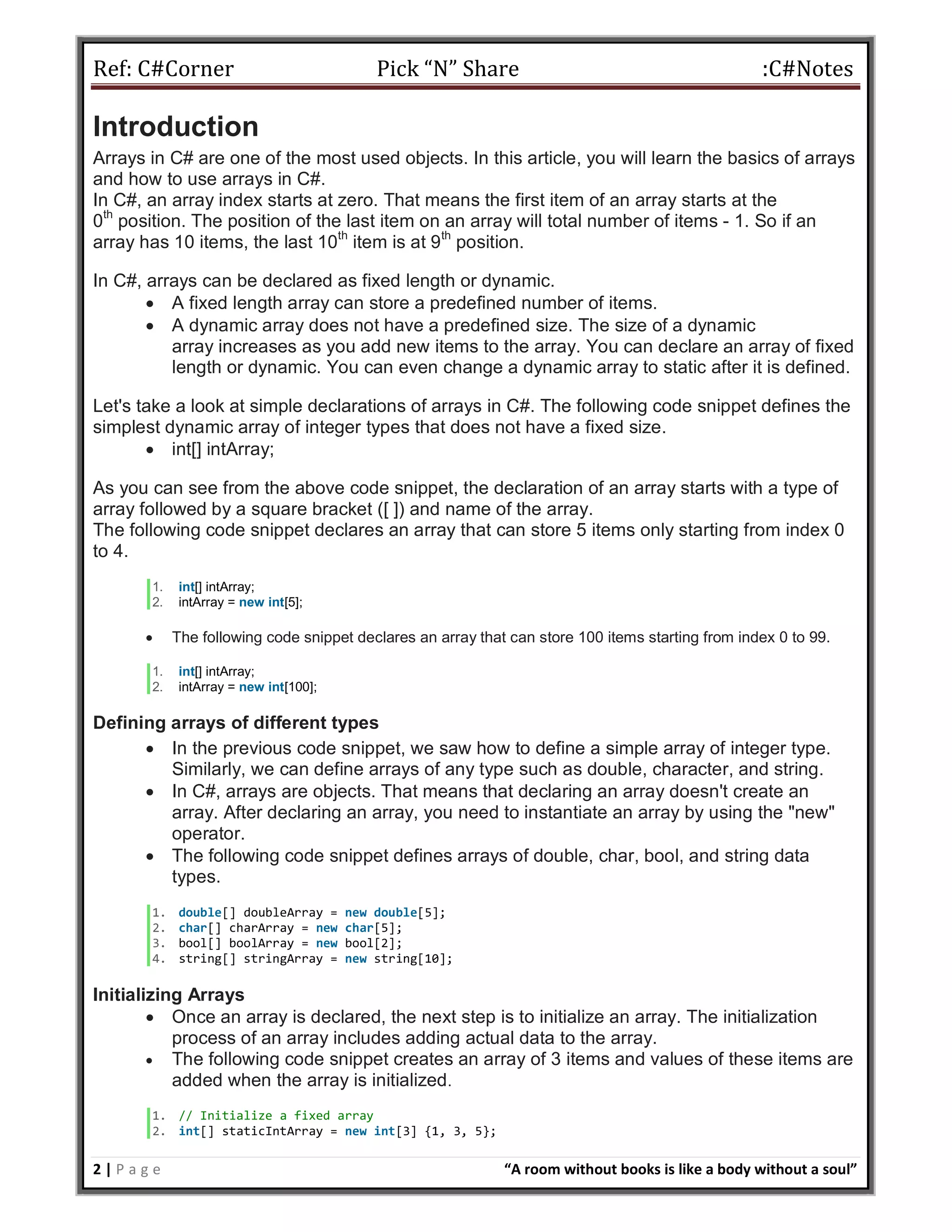 Ref: C#Corner Pick “N” Share :C#Notes
2 | P a g e “A room without books is like a body without a soul”
Introduction
Arrays in C# are one of the most used objects. In this article, you will learn the basics of arrays
and how to use arrays in C#.
In C#, an array index starts at zero. That means the first item of an array starts at the
0th
position. The position of the last item on an array will total number of items - 1. So if an
array has 10 items, the last 10th
item is at 9th
position.
In C#, arrays can be declared as fixed length or dynamic.
 A fixed length array can store a predefined number of items.
 A dynamic array does not have a predefined size. The size of a dynamic
array increases as you add new items to the array. You can declare an array of fixed
length or dynamic. You can even change a dynamic array to static after it is defined.
Let's take a look at simple declarations of arrays in C#. The following code snippet defines the
simplest dynamic array of integer types that does not have a fixed size.
 int[] intArray;
As you can see from the above code snippet, the declaration of an array starts with a type of
array followed by a square bracket ([ ]) and name of the array.
The following code snippet declares an array that can store 5 items only starting from index 0
to 4.
1. int[] intArray;
2. intArray = new int[5];
 The following code snippet declares an array that can store 100 items starting from index 0 to 99.
1. int[] intArray;
2. intArray = new int[100];
Defining arrays of different types
 In the previous code snippet, we saw how to define a simple array of integer type.
Similarly, we can define arrays of any type such as double, character, and string.
 In C#, arrays are objects. That means that declaring an array doesn't create an
array. After declaring an array, you need to instantiate an array by using the "new"
operator.
 The following code snippet defines arrays of double, char, bool, and string data
types.
1. double[] doubleArray = new double[5];
2. char[] charArray = new char[5];
3. bool[] boolArray = new bool[2];
4. string[] stringArray = new string[10];
Initializing Arrays
 Once an array is declared, the next step is to initialize an array. The initialization
process of an array includes adding actual data to the array.
 The following code snippet creates an array of 3 items and values of these items are
added when the array is initialized.
1. // Initialize a fixed array
2. int[] staticIntArray = new int[3] {1, 3, 5};
 