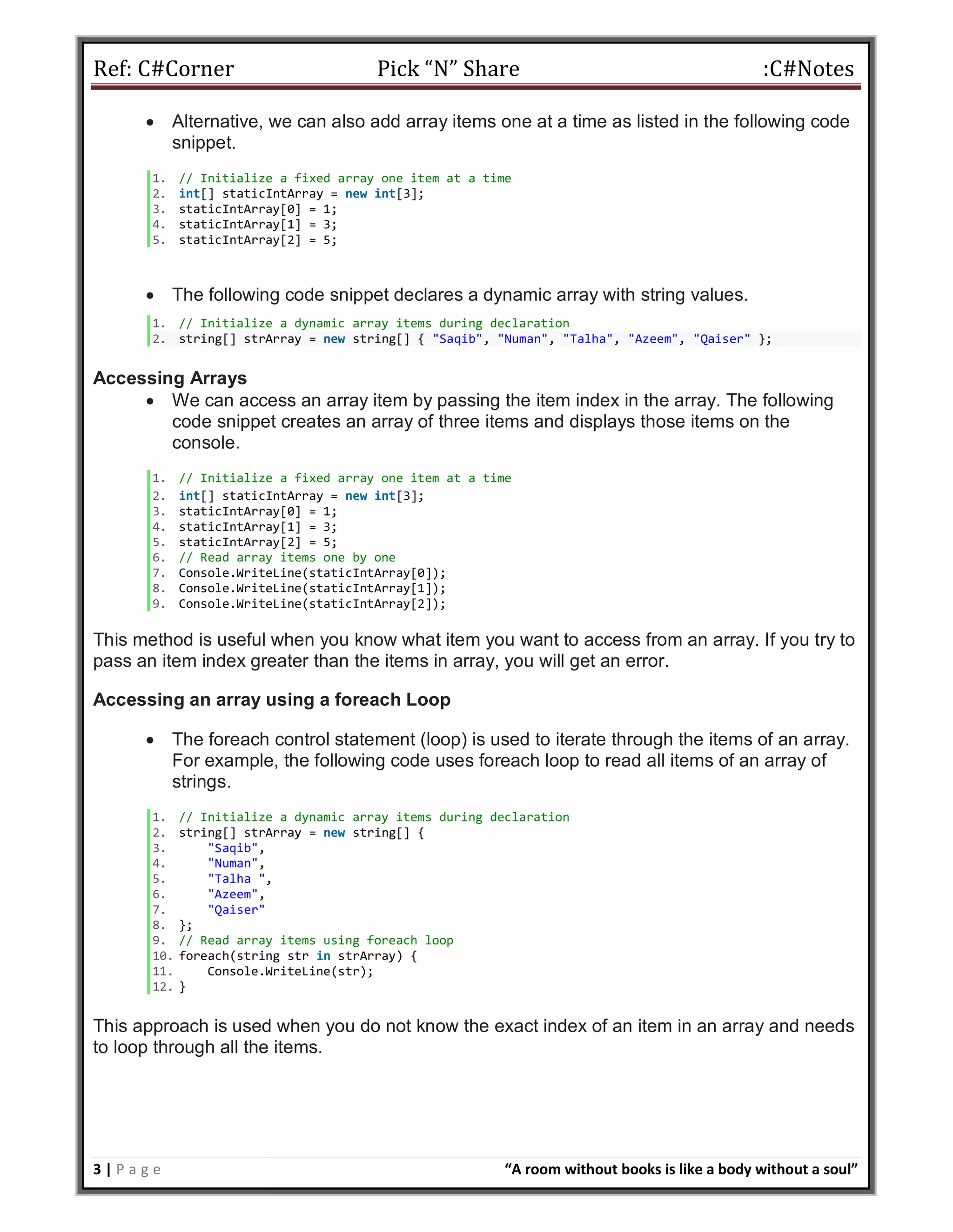 Ref: C#Corner Pick “N” Share :C#Notes
3 | P a g e “A room without books is like a body without a soul”
 Alternative, we can also add array items one at a time as listed in the following code
snippet.
1. // Initialize a fixed array one item at a time
2. int[] staticIntArray = new int[3];
3. staticIntArray[0] = 1;
4. staticIntArray[1] = 3;
5. staticIntArray[2] = 5;
 The following code snippet declares a dynamic array with string values.
1. // Initialize a dynamic array items during declaration
2. string[] strArray = new string[] { "Saqib", "Numan", "Talha", "Azeem", "Qaiser" };
Accessing Arrays
 We can access an array item by passing the item index in the array. The following
code snippet creates an array of three items and displays those items on the
console.
1. // Initialize a fixed array one item at a time
2. int[] staticIntArray = new int[3];
3. staticIntArray[0] = 1;
4. staticIntArray[1] = 3;
5. staticIntArray[2] = 5;
6. // Read array items one by one
7. Console.WriteLine(staticIntArray[0]);
8. Console.WriteLine(staticIntArray[1]);
9. Console.WriteLine(staticIntArray[2]);
This method is useful when you know what item you want to access from an array. If you try to
pass an item index greater than the items in array, you will get an error.
Accessing an array using a foreach Loop
 The foreach control statement (loop) is used to iterate through the items of an array.
For example, the following code uses foreach loop to read all items of an array of
strings.
1. // Initialize a dynamic array items during declaration
2. string[] strArray = new string[] {
3. "Saqib",
4. "Numan",
5. "Talha ",
6. "Azeem",
7. "Qaiser"
8. };
9. // Read array items using foreach loop
10. foreach(string str in strArray) {
11. Console.WriteLine(str);
12. }
This approach is used when you do not know the exact index of an item in an array and needs
to loop through all the items.
 
