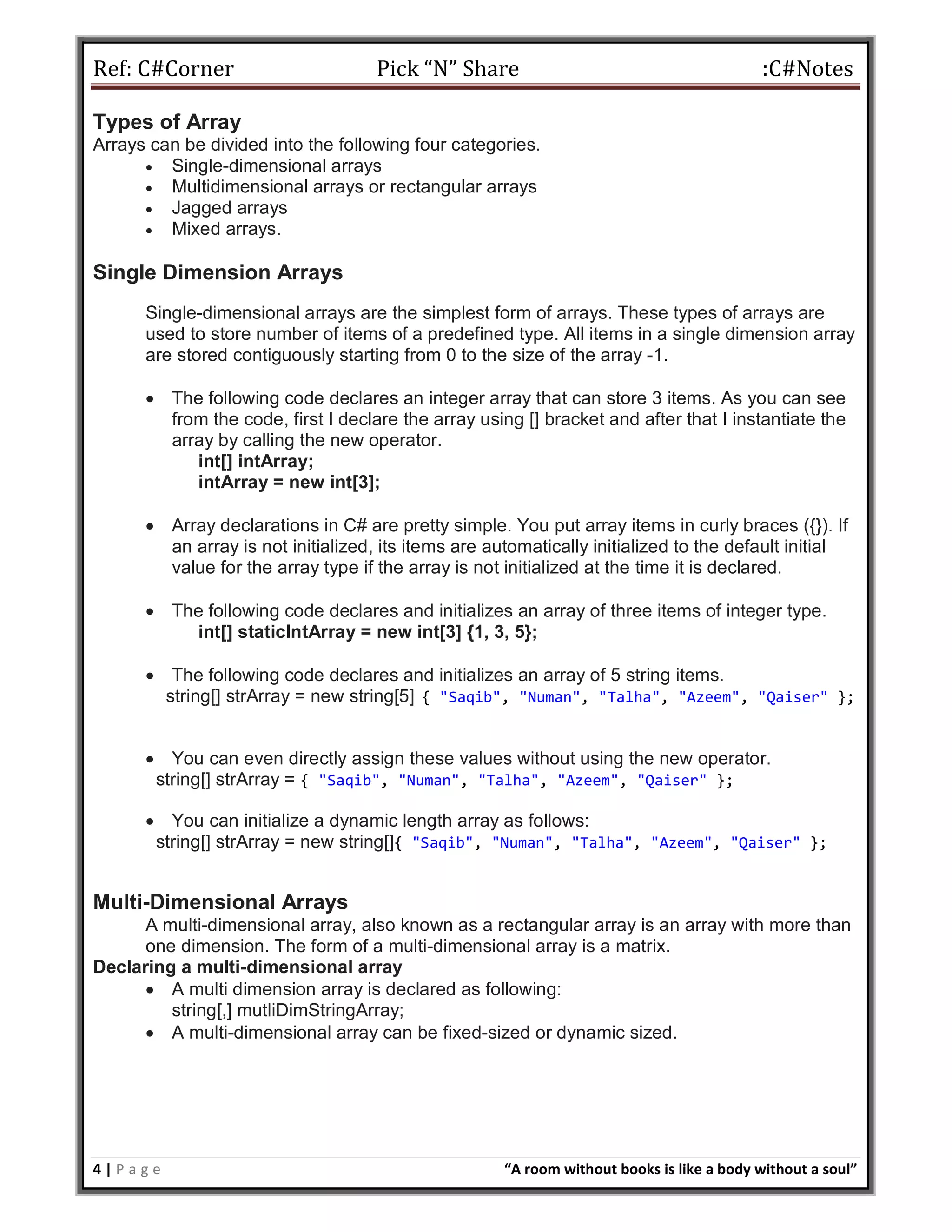 Ref: C#Corner Pick “N” Share :C#Notes
4 | P a g e “A room without books is like a body without a soul”
Types of Array
Arrays can be divided into the following four categories.
 Single-dimensional arrays
 Multidimensional arrays or rectangular arrays
 Jagged arrays
 Mixed arrays.
Single Dimension Arrays
Single-dimensional arrays are the simplest form of arrays. These types of arrays are
used to store number of items of a predefined type. All items in a single dimension array
are stored contiguously starting from 0 to the size of the array -1.
 The following code declares an integer array that can store 3 items. As you can see
from the code, first I declare the array using [] bracket and after that I instantiate the
array by calling the new operator.
int[] intArray;
intArray = new int[3];
 Array declarations in C# are pretty simple. You put array items in curly braces ({}). If
an array is not initialized, its items are automatically initialized to the default initial
value for the array type if the array is not initialized at the time it is declared.
 The following code declares and initializes an array of three items of integer type.
int[] staticIntArray = new int[3] {1, 3, 5};
 The following code declares and initializes an array of 5 string items.
string[] strArray = new string[5] { "Saqib", "Numan", "Talha", "Azeem", "Qaiser" };
 You can even directly assign these values without using the new operator.
string[] strArray = { "Saqib", "Numan", "Talha", "Azeem", "Qaiser" };
 You can initialize a dynamic length array as follows:
string[] strArray = new string[]{ "Saqib", "Numan", "Talha", "Azeem", "Qaiser" };
Multi-Dimensional Arrays
A multi-dimensional array, also known as a rectangular array is an array with more than
one dimension. The form of a multi-dimensional array is a matrix.
Declaring a multi-dimensional array
 A multi dimension array is declared as following:
string[,] mutliDimStringArray;
 A multi-dimensional array can be fixed-sized or dynamic sized.
 