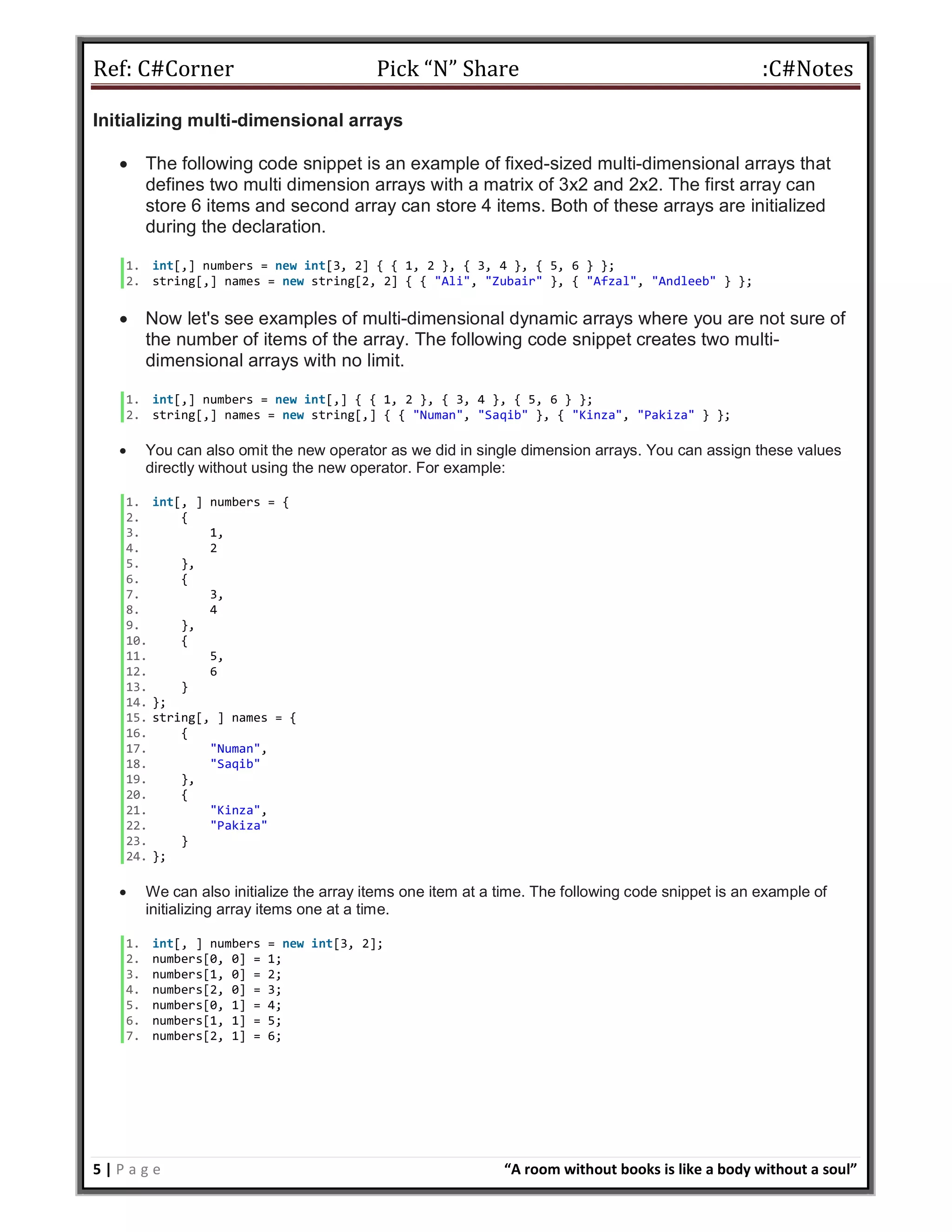 Ref: C#Corner Pick “N” Share :C#Notes
5 | P a g e “A room without books is like a body without a soul”
Initializing multi-dimensional arrays
 The following code snippet is an example of fixed-sized multi-dimensional arrays that
defines two multi dimension arrays with a matrix of 3x2 and 2x2. The first array can
store 6 items and second array can store 4 items. Both of these arrays are initialized
during the declaration.
1. int[,] numbers = new int[3, 2] { { 1, 2 }, { 3, 4 }, { 5, 6 } };
2. string[,] names = new string[2, 2] { { "Ali", "Zubair" }, { "Afzal", "Andleeb" } };
 Now let's see examples of multi-dimensional dynamic arrays where you are not sure of
the number of items of the array. The following code snippet creates two multi-
dimensional arrays with no limit.
1. int[,] numbers = new int[,] { { 1, 2 }, { 3, 4 }, { 5, 6 } };
2. string[,] names = new string[,] { { "Numan", "Saqib" }, { "Kinza", "Pakiza" } };
 You can also omit the new operator as we did in single dimension arrays. You can assign these values
directly without using the new operator. For example:
1. int[, ] numbers = {
2. {
3. 1,
4. 2
5. },
6. {
7. 3,
8. 4
9. },
10. {
11. 5,
12. 6
13. }
14. };
15. string[, ] names = {
16. {
17. "Numan",
18. "Saqib"
19. },
20. {
21. "Kinza",
22. "Pakiza"
23. }
24. };
 We can also initialize the array items one item at a time. The following code snippet is an example of
initializing array items one at a time.
1. int[, ] numbers = new int[3, 2];
2. numbers[0, 0] = 1;
3. numbers[1, 0] = 2;
4. numbers[2, 0] = 3;
5. numbers[0, 1] = 4;
6. numbers[1, 1] = 5;
7. numbers[2, 1] = 6;
 