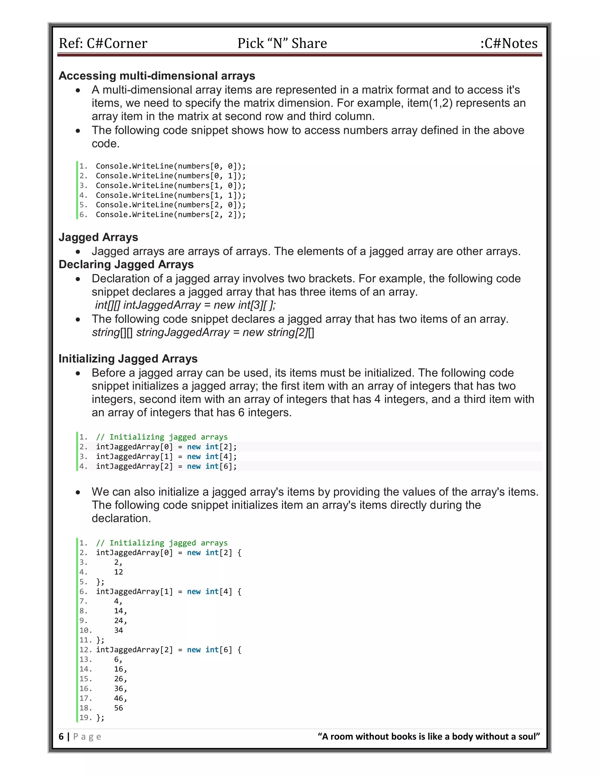 Ref: C#Corner Pick “N” Share :C#Notes
6 | P a g e “A room without books is like a body without a soul”
Accessing multi-dimensional arrays
 A multi-dimensional array items are represented in a matrix format and to access it's
items, we need to specify the matrix dimension. For example, item(1,2) represents an
array item in the matrix at second row and third column.
 The following code snippet shows how to access numbers array defined in the above
code.
1. Console.WriteLine(numbers[0, 0]);
2. Console.WriteLine(numbers[0, 1]);
3. Console.WriteLine(numbers[1, 0]);
4. Console.WriteLine(numbers[1, 1]);
5. Console.WriteLine(numbers[2, 0]);
6. Console.WriteLine(numbers[2, 2]);
Jagged Arrays
 Jagged arrays are arrays of arrays. The elements of a jagged array are other arrays.
Declaring Jagged Arrays
 Declaration of a jagged array involves two brackets. For example, the following code
snippet declares a jagged array that has three items of an array.
int[][] intJaggedArray = new int[3][ ];
 The following code snippet declares a jagged array that has two items of an array.
string[][] stringJaggedArray = new string[2][]
Initializing Jagged Arrays
 Before a jagged array can be used, its items must be initialized. The following code
snippet initializes a jagged array; the first item with an array of integers that has two
integers, second item with an array of integers that has 4 integers, and a third item with
an array of integers that has 6 integers.
1. // Initializing jagged arrays
2. intJaggedArray[0] = new int[2];
3. intJaggedArray[1] = new int[4];
4. intJaggedArray[2] = new int[6];
 We can also initialize a jagged array's items by providing the values of the array's items.
The following code snippet initializes item an array's items directly during the
declaration.
1. // Initializing jagged arrays
2. intJaggedArray[0] = new int[2] {
3. 2,
4. 12
5. };
6. intJaggedArray[1] = new int[4] {
7. 4,
8. 14,
9. 24,
10. 34
11. };
12. intJaggedArray[2] = new int[6] {
13. 6,
14. 16,
15. 26,
16. 36,
17. 46,
18. 56
19. };
 