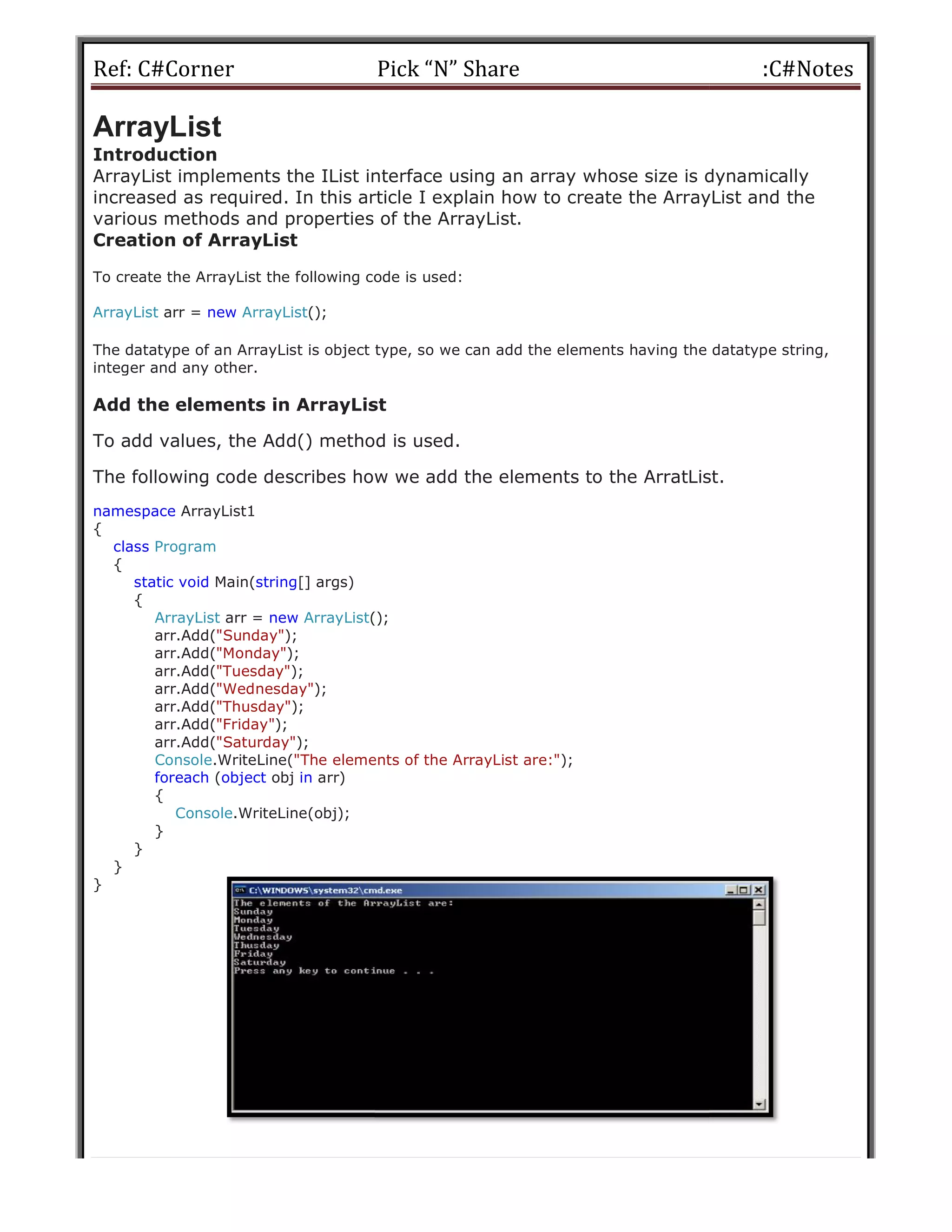 Ref: C#Corner
ArrayList
Introduction
ArrayList implements the IList interface using an array whose size is dynamically
increased as required. In this article I explain how to create the ArrayList and the
various methods and properties of
Creation of ArrayList
To create the ArrayList the following code is used:
ArrayList arr = new ArrayList();
The datatype of an ArrayList is object type, so we can add the elements having the datatype string,
integer and any other.
Add the elements in ArrayList
To add values, the Add() method is used.
The following code describes how we add the elements to the ArratList.
namespace ArrayList1
{
class Program
{
static void Main(string[] args)
{
ArrayList arr = new ArrayList();
arr.Add("Sunday");
arr.Add("Monday");
arr.Add("Tuesday");
arr.Add("Wednesday");
arr.Add("Thusday");
arr.Add("Friday");
arr.Add("Saturday");
Console.WriteLine("The elements of the ArrayList are:"
foreach (object obj in arr)
{
Console.WriteLine(obj);
}
}
}
}
Pick “N” Share
ArrayList implements the IList interface using an array whose size is dynamically
increased as required. In this article I explain how to create the ArrayList and the
various methods and properties of the ArrayList.
To create the ArrayList the following code is used:
The datatype of an ArrayList is object type, so we can add the elements having the datatype string,
elements in ArrayList
To add values, the Add() method is used.
The following code describes how we add the elements to the ArratList.
();
"The elements of the ArrayList are:");
:C#Notes
ArrayList implements the IList interface using an array whose size is dynamically
increased as required. In this article I explain how to create the ArrayList and the
The datatype of an ArrayList is object type, so we can add the elements having the datatype string,
The following code describes how we add the elements to the ArratList.
 