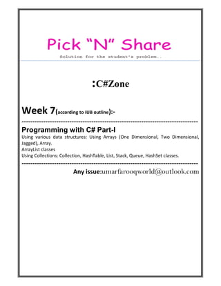 :C#Zone
Week 7(according to IUB outline):-
---------------------------------------------------------------------------------
Programming with C# Part-I
Using various data structures: Using Arrays (One Dimensional, Two Dimensional,
Jagged), Array.
ArrayList classes
Using Collections: Collection, HashTable, List, Stack, Queue, HashSet classes.
---------------------------------------------------------------------------------
Any issue:umarfarooqworld@outlook.com
 