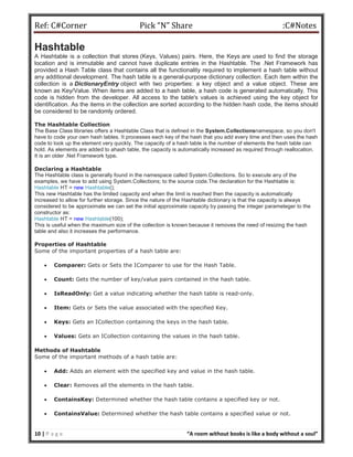 Ref: C#Corner Pick “N” Share :C#Notes
10 | P a g e “A room without books is like a body without a soul”
Hashtable
A Hashtable is a collection that stores (Keys, Values) pairs. Here, the Keys are used to find the storage
location and is immutable and cannot have duplicate entries in the Hashtable. The .Net Framework has
provided a Hash Table class that contains all the functionality required to implement a hash table without
any additional development. The hash table is a general-purpose dictionary collection. Each item within the
collection is a DictionaryEntry object with two properties: a key object and a value object. These are
known as Key/Value. When items are added to a hash table, a hash code is generated automatically. This
code is hidden from the developer. All access to the table's values is achieved using the key object for
identification. As the items in the collection are sorted according to the hidden hash code, the items should
be considered to be randomly ordered.
The Hashtable Collection
The Base Class libraries offers a Hashtable Class that is defined in the System.Collectionsnamespace, so you don't
have to code your own hash tables. It processes each key of the hash that you add every time and then uses the hash
code to look up the element very quickly. The capacity of a hash table is the number of elements the hash table can
hold. As elements are added to ahash table, the capacity is automatically increased as required through reallocation.
It is an older .Net Framework type.
Declaring a Hashtable
The Hashtable class is generally found in the namespace called System.Collections. So to execute any of the
examples, we have to add using System.Collections; to the source code.The declaration for the Hashtable is:
Hashtable HT = new Hashtable();
This new Hashtable has the limited capacity and when the limit is reached then the capacity is automatically
increased to allow for further storage. Since the nature of the Hashtable dictionary is that the capacity is always
considered to be approximate we can set the initial approximate capacity by passing the integer parameteger to the
constructor as:
Hashtable HT = new Hashtable(100);
This is useful when the maximum size of the collection is known because it removes the need of resizing the hash
table and also it increases the performance.
Properties of Hashtable
Some of the important properties of a hash table are:
 Comparer: Gets or Sets the IComparer to use for the Hash Table.
 Count: Gets the number of key/value pairs contained in the hash table.
 IsReadOnly: Get a value indicating whether the hash table is read-only.
 Item: Gets or Sets the value associated with the specified Key.
 Keys: Gets an ICollection containing the keys in the hash table.
 Values: Gets an ICollection containing the values in the hash table.
Methods of Hashtable
Some of the important methods of a hash table are:
 Add: Adds an element with the specified key and value in the hash table.
 Clear: Removes all the elements in the hash table.
 ContainsKey: Determined whether the hash table contains a specified key or not.
 ContainsValue: Determined whether the hash table contains a specified value or not.
 