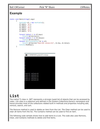 Ref: C#Corner
Example
static void Main(string[] args)
{
Hashtable HT = new Hashtable
HT.Add(1, "N");
HT.Add(2, "U");
HT.Add(3, "M");
HT.Add(4, "A");
HT.Add(5, "N");
foreach (object i in HT.Key
Console.WriteLine(i);
foreach (object J in HT.Values)
Console.WriteLine(J);
foreach (DictionaryEntry
Console.WriteLine("keys={0} values={1}"
Console.ReadKey();
}
List
The List(of T) class in .NET represents a strongly typed list of objects that can be accessed by
index. List class is a collection and defined in the System.Collections.Generic namespace and
hence provides most of the collections related built
remove, search, and sort.
The Remove method is used to delete an item from the List. The Clear method can be used to
clear all items from the list. The Contains
The following code sample shows how to add items to a List. The code also uses Remove,
Clear, and Contains methods to delete and find items.
Pick “N” Share
Hashtable();
HT.Keys)
.WriteLine(i);
HT.Values)
.WriteLine(J);
di in HT)
"keys={0} values={1}", di.Key, di.Value);
The List(of T) class in .NET represents a strongly typed list of objects that can be accessed by
index. List class is a collection and defined in the System.Collections.Generic namespace and
ence provides most of the collections related built-in methods and properties including add,
The Remove method is used to delete an item from the List. The Clear method can be used to
clear all items from the list. The Contains method can be used to find an item.
The following code sample shows how to add items to a List. The code also uses Remove,
Clear, and Contains methods to delete and find items.
:C#Notes
The List(of T) class in .NET represents a strongly typed list of objects that can be accessed by
index. List class is a collection and defined in the System.Collections.Generic namespace and
in methods and properties including add,
The Remove method is used to delete an item from the List. The Clear method can be used to
method can be used to find an item.
The following code sample shows how to add items to a List. The code also uses Remove,
 