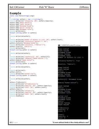 Ref: C#Corner Pick “N” Share :C#Notes
12 | P a g e “A room without books is like a body without a soul”
Example
static void Main(string[] args)
{
List<string> authors = new List<string>();
Console.WriteLine("nCapacity: {0}", authors.Capacity);
authors.Add("Numan Ashraf");
authors.Add("Saqib Sajjad");
authors.Add("Muhammad Azeem");
authors.Add("Qaiser Farooq");
authors.Add("Muhammad Talha");
Console.WriteLine();
foreach (string author in authors)
{
Console.WriteLine(author);
}
Console.WriteLine("Number of Authors in List: {0}", authors.Count);
Console.WriteLine("nContains("Author"): {0}",
authors.Contains("Muhammad Azeem"));
Console.WriteLine("nInsert(2, "Pakiza")");
authors.Insert(2, "Pakiza");
Console.WriteLine();
foreach (string author in authors)
{
Console.WriteLine(author);
}
Console.WriteLine("nauthors[3]: {0}", authors[3]);
Console.WriteLine("nRemove("Numan Ashraf")");
authors.Remove("Numan Ashraf");
Console.WriteLine();
foreach (string author in authors)
{
Console.WriteLine(author);
}
Console.WriteLine();
authors.Sort();
Console.WriteLine("Sorted List");
foreach (string author in authors)
{
Console.WriteLine(author);
}
authors.TrimExcess();
Console.WriteLine("nTrimExcess()");
Console.WriteLine("Capacity: {0}", authors.Capacity);
Console.WriteLine("Count: {0}", authors.Count);
authors.Clear();
Console.WriteLine("nClear()");
Console.WriteLine("Capacity: {0}", authors.Capacity);
Console.WriteLine("Count: {0}", authors.Count);
Console.ReadKey();
}
 