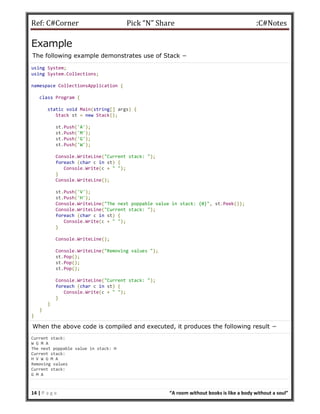 Ref: C#Corner Pick “N” Share :C#Notes
14 | P a g e “A room without books is like a body without a soul”
Example
The following example demonstrates use of Stack −
using System;
using System.Collections;
namespace CollectionsApplication {
class Program {
static void Main(string[] args) {
Stack st = new Stack();
st.Push('A');
st.Push('M');
st.Push('G');
st.Push('W');
Console.WriteLine("Current stack: ");
foreach (char c in st) {
Console.Write(c + " ");
}
Console.WriteLine();
st.Push('V');
st.Push('H');
Console.WriteLine("The next poppable value in stack: {0}", st.Peek());
Console.WriteLine("Current stack: ");
foreach (char c in st) {
Console.Write(c + " ");
}
Console.WriteLine();
Console.WriteLine("Removing values ");
st.Pop();
st.Pop();
st.Pop();
Console.WriteLine("Current stack: ");
foreach (char c in st) {
Console.Write(c + " ");
}
}
}
}
When the above code is compiled and executed, it produces the following result −
Current stack:
W G M A
The next poppable value in stack: H
Current stack:
H V W G M A
Removing values
Current stack:
G M A
 