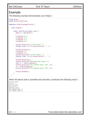 Ref: C#Corner Pick “N” Share :C#Notes
16 | P a g e “A room without books is like a body without a soul”
Example
The following example demonstrates use of Stack −
using System;
using System.Collections;
namespace CollectionsApplication {
class Program {
static void Main(string[] args) {
Queue q = new Queue();
q.Enqueue('A');
q.Enqueue('M');
q.Enqueue('G');
q.Enqueue('W');
Console.WriteLine("Current queue: ");
foreach (char c in q) Console.Write(c + " ");
Console.WriteLine();
q.Enqueue('V');
q.Enqueue('H');
Console.WriteLine("Current queue: ");
foreach (char c in q) Console.Write(c + " ");
Console.WriteLine();
Console.WriteLine("Removing some values ");
char ch = (char)q.Dequeue();
Console.WriteLine("The removed value: {0}", ch);
ch = (char)q.Dequeue();
Console.WriteLine("The removed value: {0}", ch);
Console.ReadKey();
}
}
}
When the above code is compiled and executed, it produces the following result −
Current queue:
A M G W
Current queue:
A M G W V H
Removing values
The removed value: A
The removed value: M
 