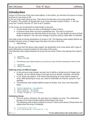 Ref: C#Corner Pick “N” Share :C#Notes
2 | P a g e “A room without books is like a body without a soul”
Introduction
Arrays in C# are one of the most used objects. In this article, you will learn the basics of arrays
and how to use arrays in C#.
In C#, an array index starts at zero. That means the first item of an array starts at the
0th
position. The position of the last item on an array will total number of items - 1. So if an
array has 10 items, the last 10th
item is at 9th
position.
In C#, arrays can be declared as fixed length or dynamic.
 A fixed length array can store a predefined number of items.
 A dynamic array does not have a predefined size. The size of a dynamic
array increases as you add new items to the array. You can declare an array of fixed
length or dynamic. You can even change a dynamic array to static after it is defined.
Let's take a look at simple declarations of arrays in C#. The following code snippet defines the
simplest dynamic array of integer types that does not have a fixed size.
 int[] intArray;
As you can see from the above code snippet, the declaration of an array starts with a type of
array followed by a square bracket ([ ]) and name of the array.
The following code snippet declares an array that can store 5 items only starting from index 0
to 4.
1. int[] intArray;
2. intArray = new int[5];
 The following code snippet declares an array that can store 100 items starting from index 0 to 99.
1. int[] intArray;
2. intArray = new int[100];
Defining arrays of different types
 In the previous code snippet, we saw how to define a simple array of integer type.
Similarly, we can define arrays of any type such as double, character, and string.
 In C#, arrays are objects. That means that declaring an array doesn't create an
array. After declaring an array, you need to instantiate an array by using the "new"
operator.
 The following code snippet defines arrays of double, char, bool, and string data
types.
1. double[] doubleArray = new double[5];
2. char[] charArray = new char[5];
3. bool[] boolArray = new bool[2];
4. string[] stringArray = new string[10];
Initializing Arrays
 Once an array is declared, the next step is to initialize an array. The initialization
process of an array includes adding actual data to the array.
 The following code snippet creates an array of 3 items and values of these items are
added when the array is initialized.
1. // Initialize a fixed array
2. int[] staticIntArray = new int[3] {1, 3, 5};
 
