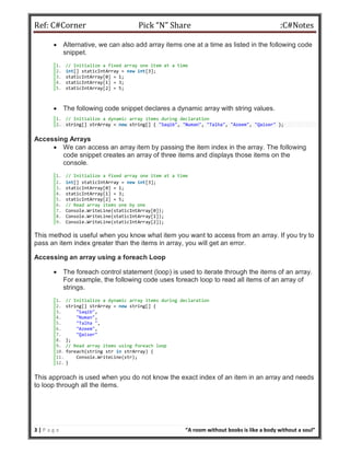 Ref: C#Corner Pick “N” Share :C#Notes
3 | P a g e “A room without books is like a body without a soul”
 Alternative, we can also add array items one at a time as listed in the following code
snippet.
1. // Initialize a fixed array one item at a time
2. int[] staticIntArray = new int[3];
3. staticIntArray[0] = 1;
4. staticIntArray[1] = 3;
5. staticIntArray[2] = 5;
 The following code snippet declares a dynamic array with string values.
1. // Initialize a dynamic array items during declaration
2. string[] strArray = new string[] { "Saqib", "Numan", "Talha", "Azeem", "Qaiser" };
Accessing Arrays
 We can access an array item by passing the item index in the array. The following
code snippet creates an array of three items and displays those items on the
console.
1. // Initialize a fixed array one item at a time
2. int[] staticIntArray = new int[3];
3. staticIntArray[0] = 1;
4. staticIntArray[1] = 3;
5. staticIntArray[2] = 5;
6. // Read array items one by one
7. Console.WriteLine(staticIntArray[0]);
8. Console.WriteLine(staticIntArray[1]);
9. Console.WriteLine(staticIntArray[2]);
This method is useful when you know what item you want to access from an array. If you try to
pass an item index greater than the items in array, you will get an error.
Accessing an array using a foreach Loop
 The foreach control statement (loop) is used to iterate through the items of an array.
For example, the following code uses foreach loop to read all items of an array of
strings.
1. // Initialize a dynamic array items during declaration
2. string[] strArray = new string[] {
3. "Saqib",
4. "Numan",
5. "Talha ",
6. "Azeem",
7. "Qaiser"
8. };
9. // Read array items using foreach loop
10. foreach(string str in strArray) {
11. Console.WriteLine(str);
12. }
This approach is used when you do not know the exact index of an item in an array and needs
to loop through all the items.
 