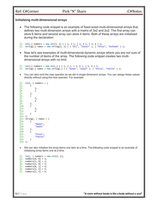 Ref: C#Corner Pick “N” Share :C#Notes
5 | P a g e “A room without books is like a body without a soul”
Initializing multi-dimensional arrays
 The following code snippet is an example of fixed-sized multi-dimensional arrays that
defines two multi dimension arrays with a matrix of 3x2 and 2x2. The first array can
store 6 items and second array can store 4 items. Both of these arrays are initialized
during the declaration.
1. int[,] numbers = new int[3, 2] { { 1, 2 }, { 3, 4 }, { 5, 6 } };
2. string[,] names = new string[2, 2] { { "Ali", "Zubair" }, { "Afzal", "Andleeb" } };
 Now let's see examples of multi-dimensional dynamic arrays where you are not sure of
the number of items of the array. The following code snippet creates two multi-
dimensional arrays with no limit.
1. int[,] numbers = new int[,] { { 1, 2 }, { 3, 4 }, { 5, 6 } };
2. string[,] names = new string[,] { { "Numan", "Saqib" }, { "Kinza", "Pakiza" } };
 You can also omit the new operator as we did in single dimension arrays. You can assign these values
directly without using the new operator. For example:
1. int[, ] numbers = {
2. {
3. 1,
4. 2
5. },
6. {
7. 3,
8. 4
9. },
10. {
11. 5,
12. 6
13. }
14. };
15. string[, ] names = {
16. {
17. "Numan",
18. "Saqib"
19. },
20. {
21. "Kinza",
22. "Pakiza"
23. }
24. };
 We can also initialize the array items one item at a time. The following code snippet is an example of
initializing array items one at a time.
1. int[, ] numbers = new int[3, 2];
2. numbers[0, 0] = 1;
3. numbers[1, 0] = 2;
4. numbers[2, 0] = 3;
5. numbers[0, 1] = 4;
6. numbers[1, 1] = 5;
7. numbers[2, 1] = 6;
 