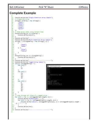 Ref: C#Corner
Complete Example
1. Console.WriteLine("Single Dimension
2. // Single dim array
3. string[] strArray = new string[]
4. "Saqib",
5. "Numan",
6. "Talha",
7. "Azeem",
8. "Qaiser"
9. };
10. // Read array items using foreach
11. foreach(string str in strArray)
12. Console.WriteLine(str);
13. }
14. Console.WriteLine("-----------------------------
15. Console.WriteLine("Multi-Dimension
16. string[, ] string2DArray = new string[2,
17. {
18. "Saqib",
19. "Numan"
20. }, {
21. "Kinza",
22. "Pakiza"
23. }
24. };
25. foreach(string str in string2DArray)
26. Console.WriteLine(str);
27. }
28. Console.WriteLine("-----------------------------
29. Console.WriteLine("Jagged Array
30. int[][] intJaggedArray3 = {
31. new int[] {
32. 2,
33. 12
34. },
35. new int[] {
36. 14,
37. 14,
38. 24,
39. 34
40. },
41. new int[] {
42. 6,
43. 16,
44. 26,
45. 36,
46. 46,
47. 56
48. }
49. };
50. // Loop through all itesm of a jagged
51. for (int i = 0; i < intJaggedArray3.Length;
52. Console.Write("Element({0}):
53. for (int j = 0; j < intJaggedArray3[i].Length;
54. Console.Write("{0}{1}",
1) ? "" : " ");
55. }
56. Console.WriteLine();
57. }
58. Console.WriteLine("-----------------------------
Pick “N” Share
Dimension Array Sample");
] {
foreach loop
{
-----------------------------");
Dimension Array Sample");
string[2, 2] {
string2DArray) {
-----------------------------");
Sample");
jagged array
intJaggedArray3.Length; i++) {
"Element({0}): ", i);
intJaggedArray3[i].Length; j++) {
intJaggedArray3[i][j], j == (intJaggedArray3[i].Length
--------------------------");
:C#Notes
(intJaggedArray3[i].Length -
 