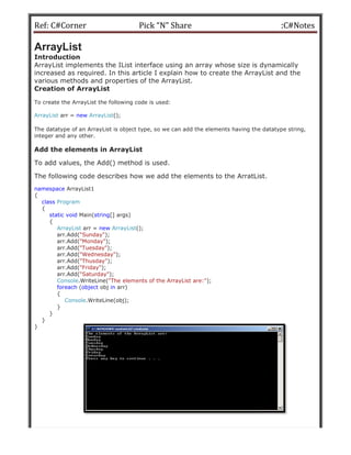 Ref: C#Corner
ArrayList
Introduction
ArrayList implements the IList interface using an array whose size is dynamically
increased as required. In this article I explain how to create the ArrayList and the
various methods and properties of
Creation of ArrayList
To create the ArrayList the following code is used:
ArrayList arr = new ArrayList();
The datatype of an ArrayList is object type, so we can add the elements having the datatype string,
integer and any other.
Add the elements in ArrayList
To add values, the Add() method is used.
The following code describes how we add the elements to the ArratList.
namespace ArrayList1
{
class Program
{
static void Main(string[] args)
{
ArrayList arr = new ArrayList();
arr.Add("Sunday");
arr.Add("Monday");
arr.Add("Tuesday");
arr.Add("Wednesday");
arr.Add("Thusday");
arr.Add("Friday");
arr.Add("Saturday");
Console.WriteLine("The elements of the ArrayList are:"
foreach (object obj in arr)
{
Console.WriteLine(obj);
}
}
}
}
Pick “N” Share
ArrayList implements the IList interface using an array whose size is dynamically
increased as required. In this article I explain how to create the ArrayList and the
various methods and properties of the ArrayList.
To create the ArrayList the following code is used:
The datatype of an ArrayList is object type, so we can add the elements having the datatype string,
elements in ArrayList
To add values, the Add() method is used.
The following code describes how we add the elements to the ArratList.
();
"The elements of the ArrayList are:");
:C#Notes
ArrayList implements the IList interface using an array whose size is dynamically
increased as required. In this article I explain how to create the ArrayList and the
The datatype of an ArrayList is object type, so we can add the elements having the datatype string,
The following code describes how we add the elements to the ArratList.
 