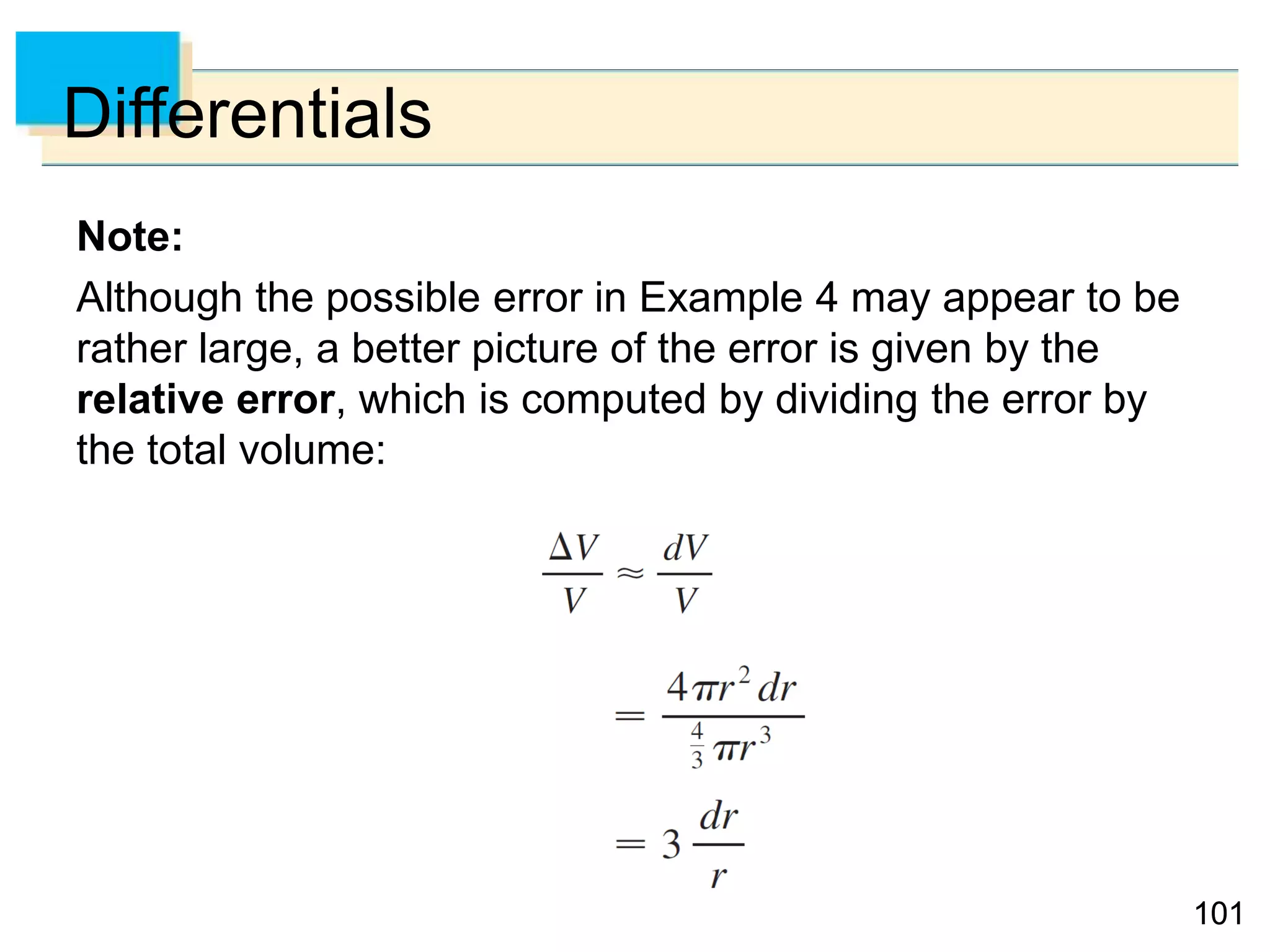 101101
Differentials
Note:
Although the possible error in Example 4 may appear to be
rather large, a better picture of the error is given by the
relative error, which is computed by dividing the error by
the total volume:
 