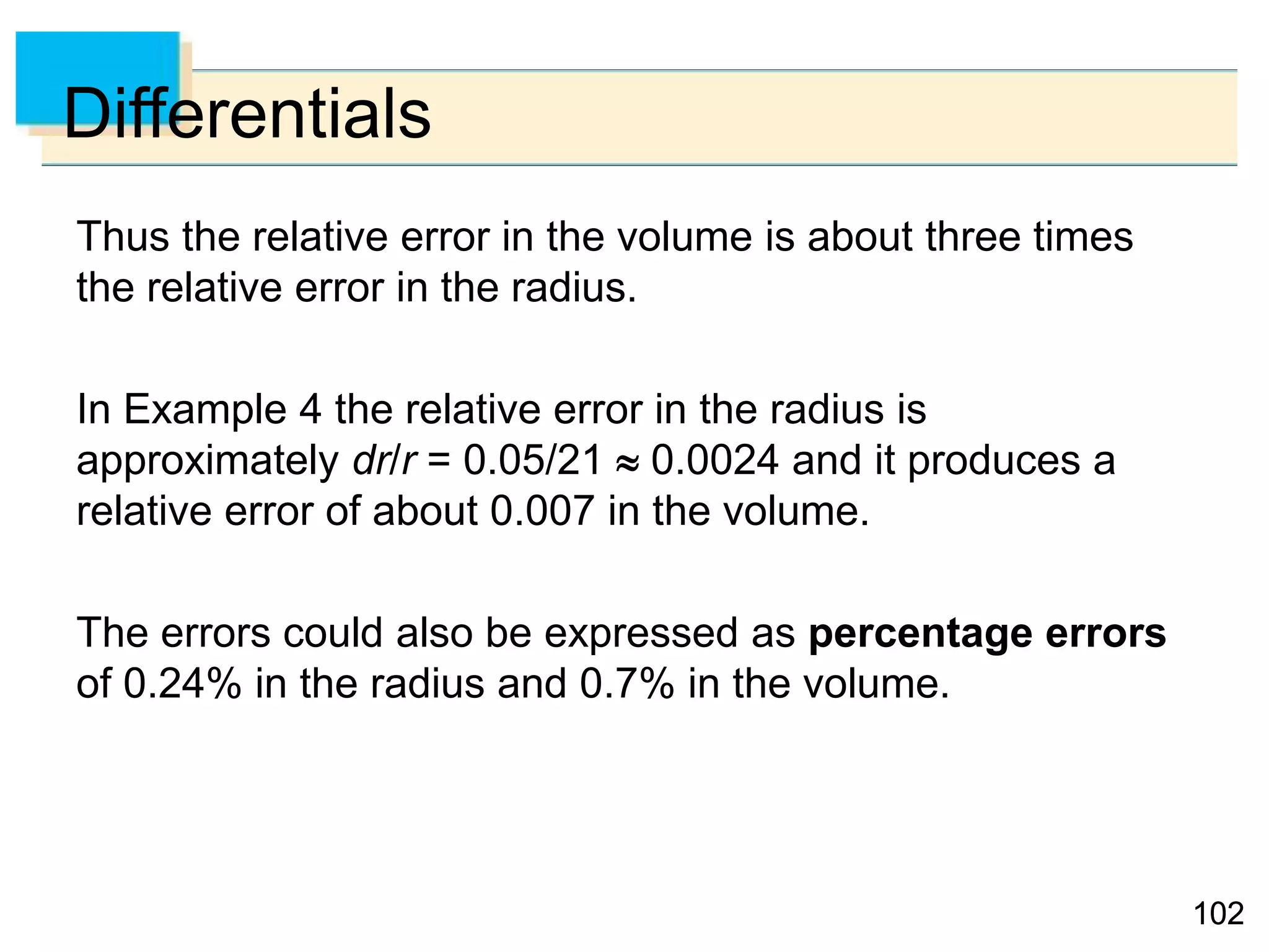 102102
Differentials
Thus the relative error in the volume is about three times
the relative error in the radius.
In Example 4 the relative error in the radius is
approximately dr/r = 0.05/21  0.0024 and it produces a
relative error of about 0.007 in the volume.
The errors could also be expressed as percentage errors
of 0.24% in the radius and 0.7% in the volume.
 