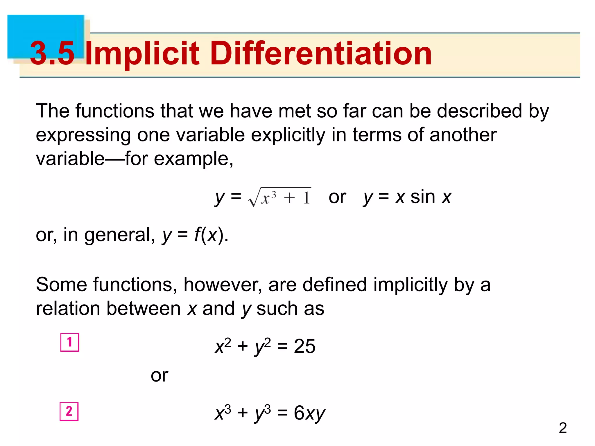 22
3.5 Implicit Differentiation
The functions that we have met so far can be described by
expressing one variable explicitly in terms of another
variable—for example,
y = or y = x sin x
or, in general, y = f(x).
Some functions, however, are defined implicitly by a
relation between x and y such as
x2 + y2 = 25
or
x3 + y3 = 6xy
 