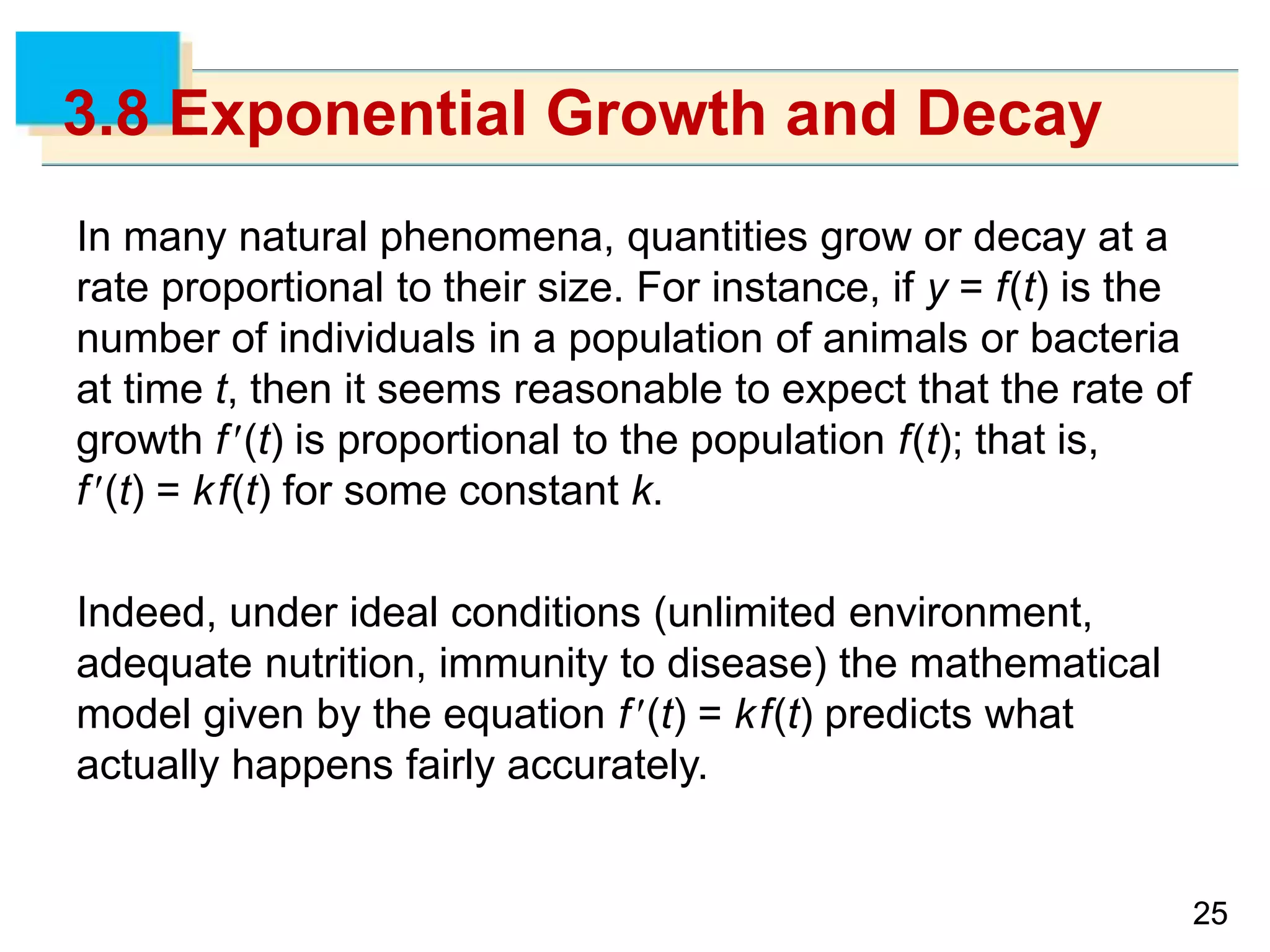 2525
3.8 Exponential Growth and Decay
In many natural phenomena, quantities grow or decay at a
rate proportional to their size. For instance, if y = f(t) is the
number of individuals in a population of animals or bacteria
at time t, then it seems reasonable to expect that the rate of
growth f(t) is proportional to the population f(t); that is,
f(t) = kf(t) for some constant k.
Indeed, under ideal conditions (unlimited environment,
adequate nutrition, immunity to disease) the mathematical
model given by the equation f(t) = kf(t) predicts what
actually happens fairly accurately.
 