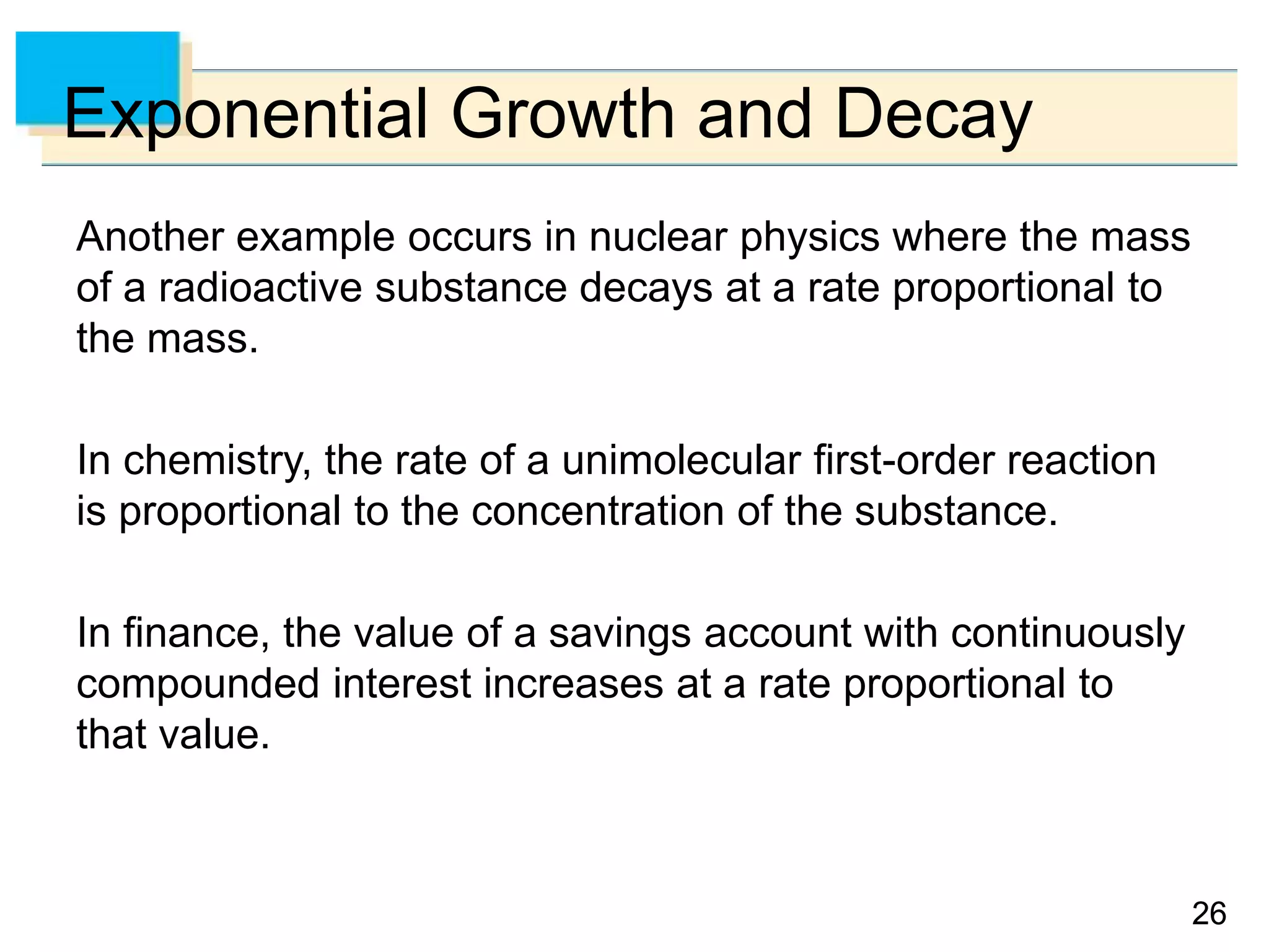 2626
Exponential Growth and Decay
Another example occurs in nuclear physics where the mass
of a radioactive substance decays at a rate proportional to
the mass.
In chemistry, the rate of a unimolecular first-order reaction
is proportional to the concentration of the substance.
In finance, the value of a savings account with continuously
compounded interest increases at a rate proportional to
that value.
 