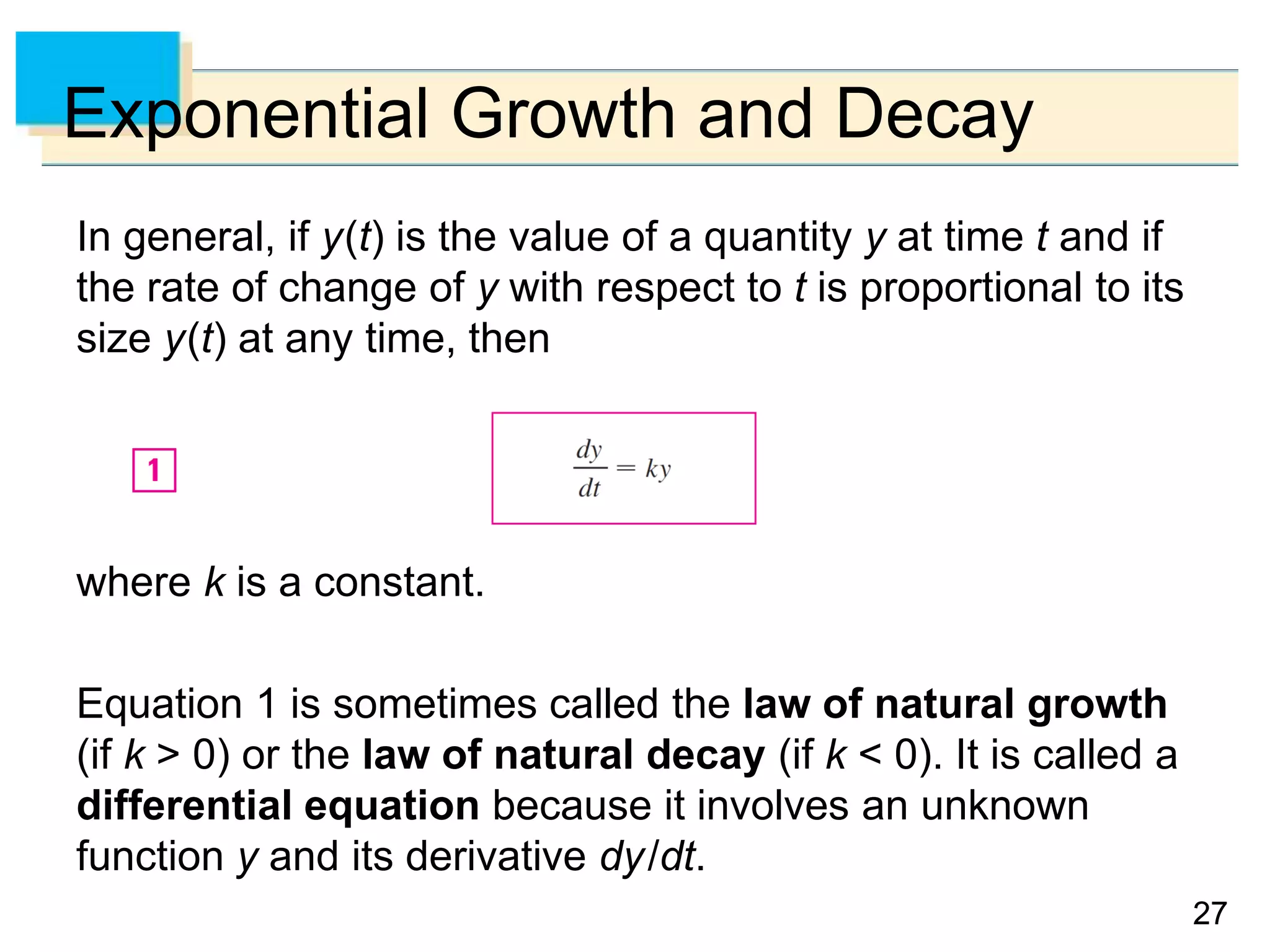 2727
Exponential Growth and Decay
In general, if y(t) is the value of a quantity y at time t and if
the rate of change of y with respect to t is proportional to its
size y(t) at any time, then
where k is a constant.
Equation 1 is sometimes called the law of natural growth
(if k > 0) or the law of natural decay (if k < 0). It is called a
differential equation because it involves an unknown
function y and its derivative dy/dt.
 